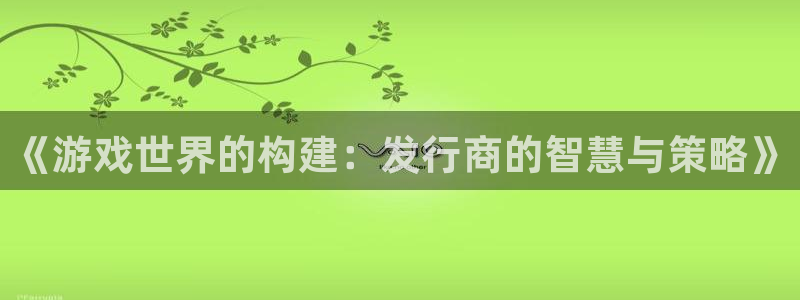 亿万28官网的奇趣腾讯是真的吗还是假的：《游戏世界的构建：发行商的智慧与策略》